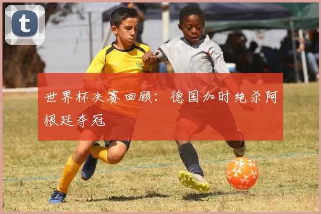 世界杯决赛回顾：德国加时绝杀阿根廷夺冠
