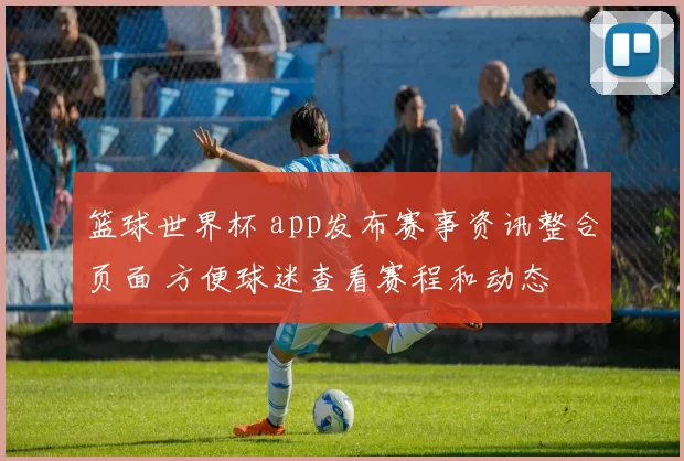 篮球世界杯 app发布赛事资讯整合页面 方便球迷查看赛程和动态