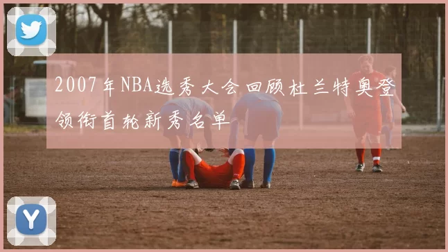 2007年NBA选秀大会回顾杜兰特奥登领衔首轮新秀名单