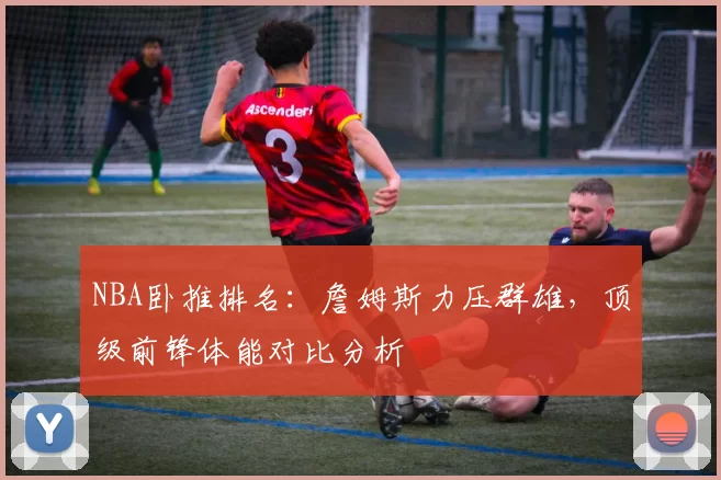 NBA卧推排名:詹姆斯力压群雄,顶级前锋体能对比分析