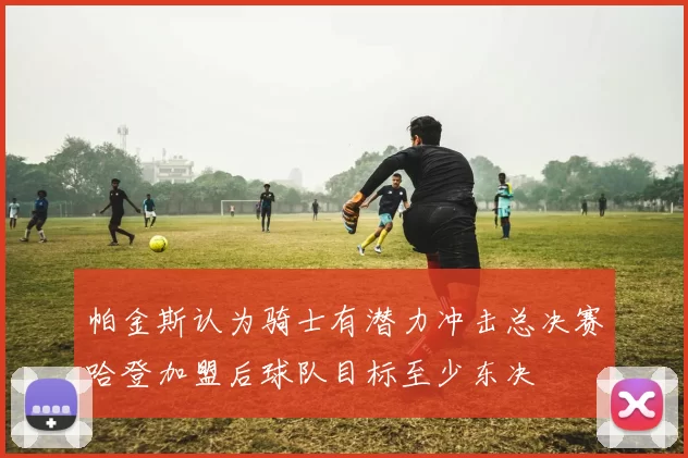 帕金斯认为骑士有潜力冲击总决赛哈登加盟后球队目标至少东决