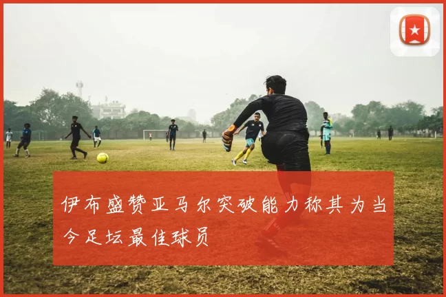 伊布盛赞亚马尔突破能力称其为当今足坛最佳球员