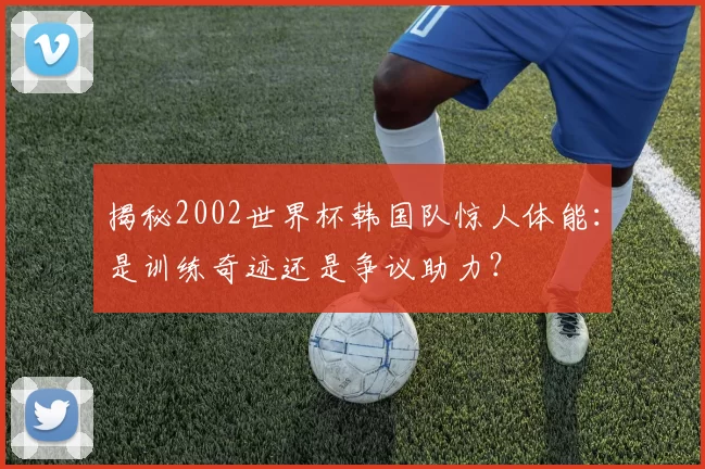 揭秘2002世界杯韩国队惊人体能：是训练奇迹还是争议助力？