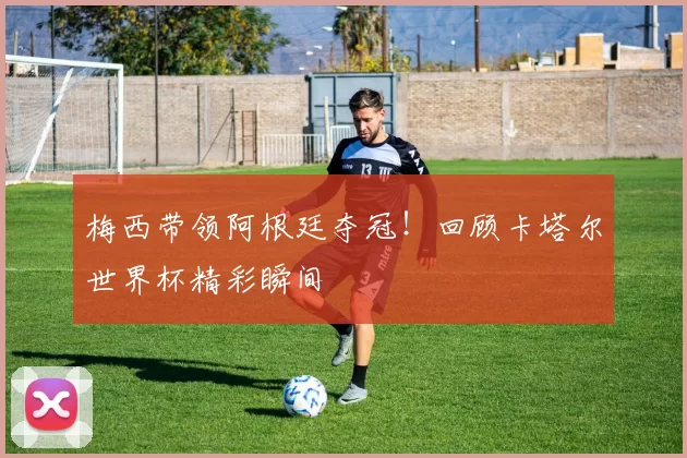 梅西带领阿根廷夺冠!回顾卡塔尔世界杯精彩瞬间