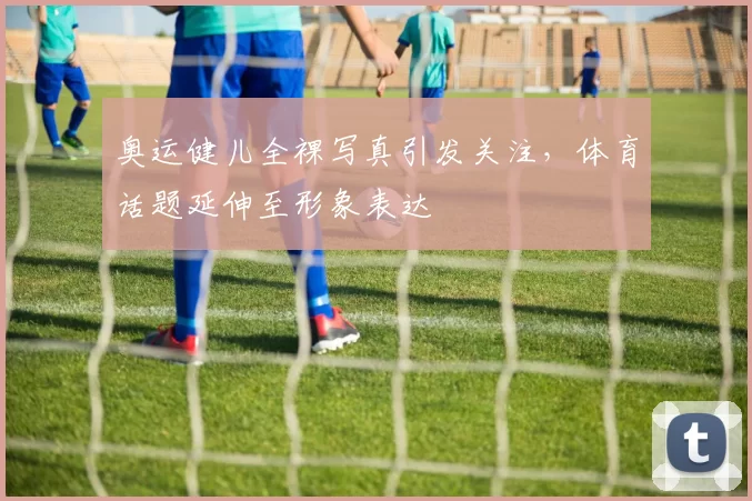 奥运健儿全裸写真引发关注,体育话题延伸至形象表达