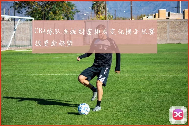 CBA球队老板财富排名变化揭示联赛投资新趋势