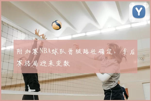 附加赛NBA球队晋级路径确定,季后赛格局迎来变数