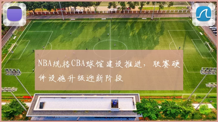 NBA规格CBA球馆建设推进,联赛硬件设施升级迎新阶段