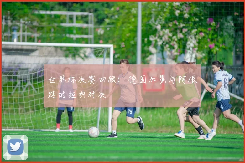 世界杯决赛回顾：德国加冕与阿根廷的经典对决