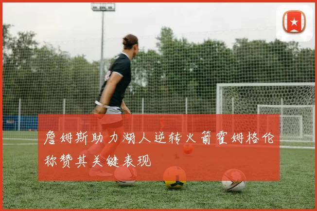 詹姆斯助力湖人逆转火箭霍姆格伦称赞其关键表现