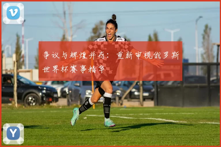 争议与辉煌并存:重新审视俄罗斯世界杯赛事精华