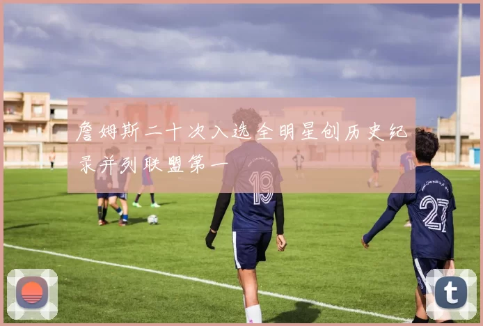 詹姆斯二十次入选全明星创历史纪录并列联盟第一