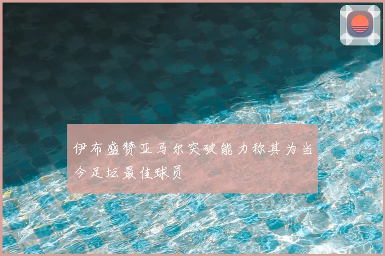 伊布盛赞亚马尔突破能力称其为当今足坛最佳球员