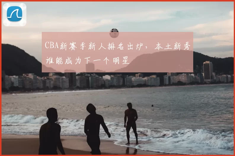 CBA新赛季新人排名出炉,本土新秀谁能成为下一个明星