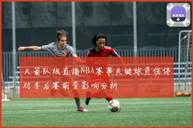 火箭队线直播NBA赛事关键球员伤停对季后赛前景影响分析