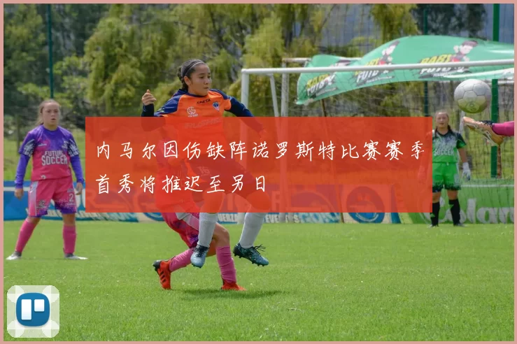 内马尔因伤缺阵诺罗斯特比赛赛季首秀将推迟至另日